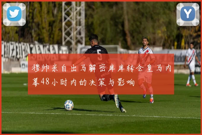 穆帅亲自出马解密库库转会皇马内幕48小时内的决策与影响