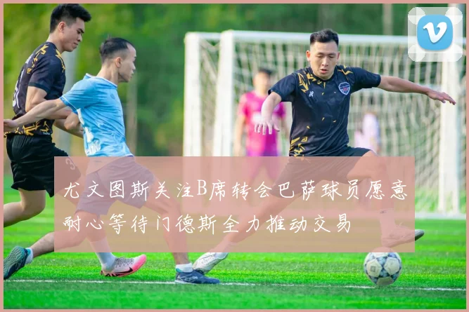 尤文图斯关注B席转会巴萨球员愿意耐心等待门德斯全力推动交易