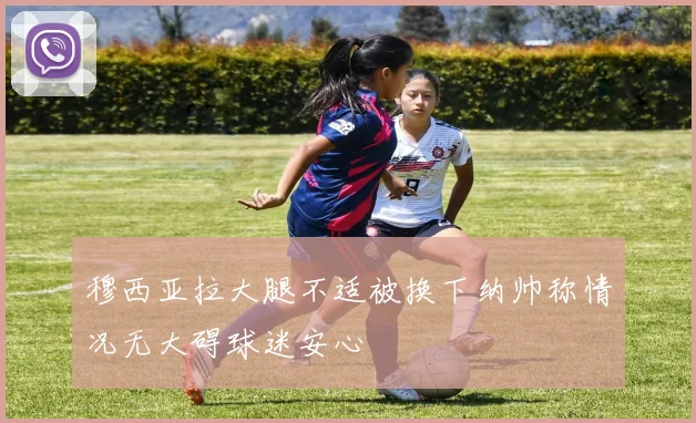 穆西亚拉大腿不适被换下纳帅称情况无大碍球迷安心