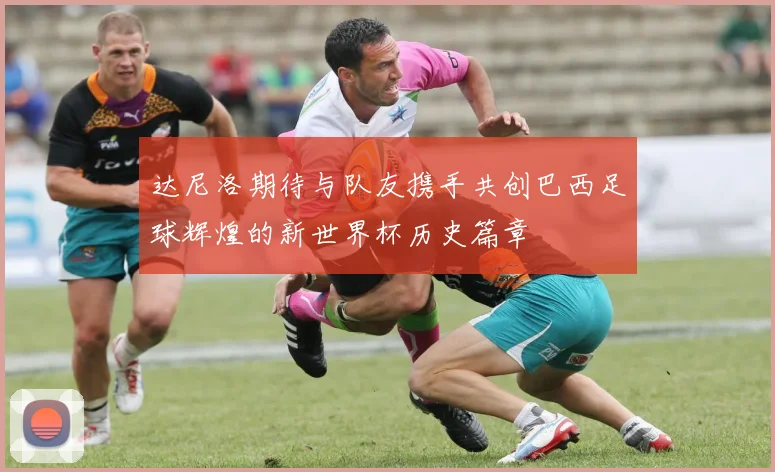 达尼洛期待与队友携手共创巴西足球辉煌的新世界杯历史篇章
