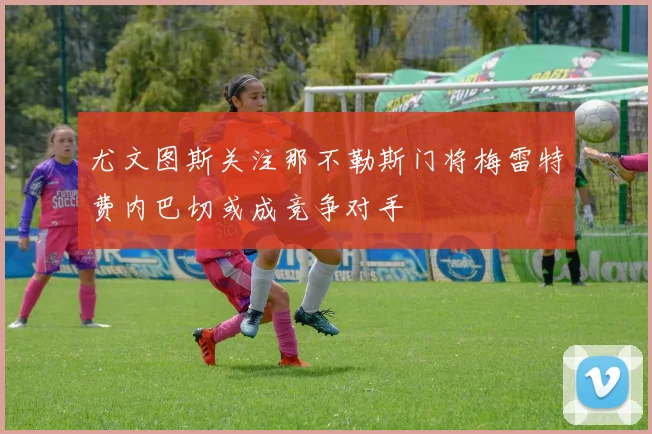 尤文图斯关注那不勒斯门将梅雷特费内巴切或成竞争对手