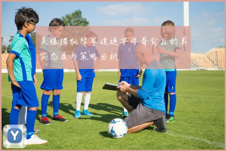 美媒揭秘绿军追逐字母哥背后的真实态度与策略分析