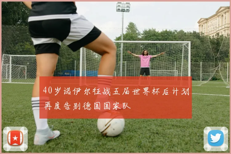 40岁诺伊尔征战五届世界杯后计划再度告别德国国家队