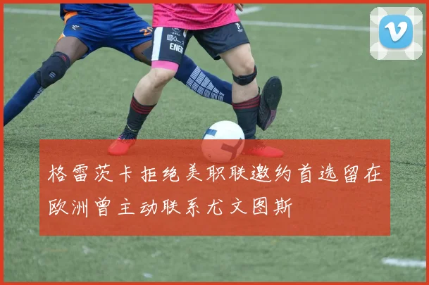 格雷茨卡拒绝美职联邀约首选留在欧洲曾主动联系尤文图斯