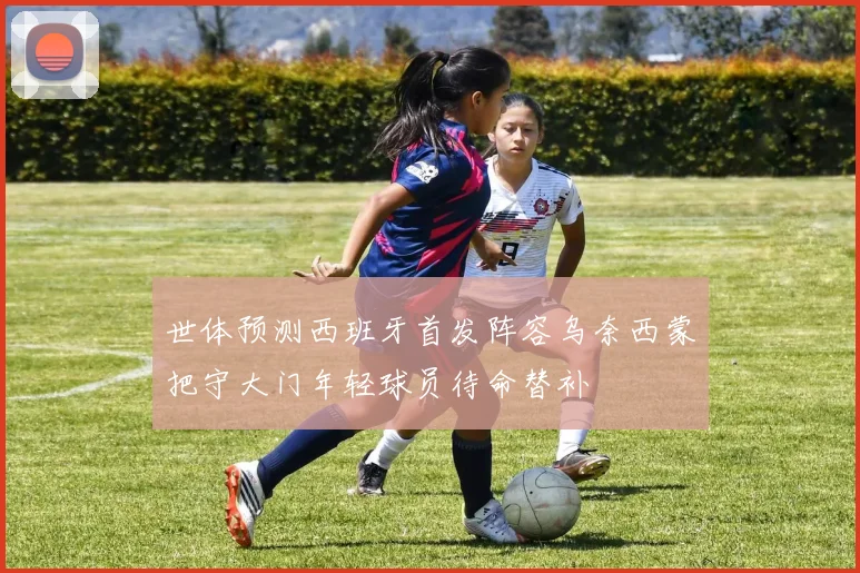 世体预测西班牙首发阵容乌奈西蒙把守大门年轻球员待命替补