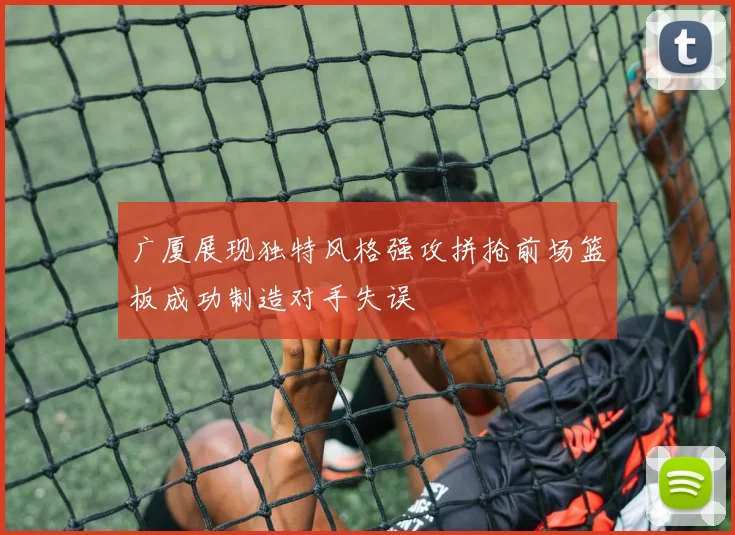 广厦展现独特风格强攻拼抢前场篮板成功制造对手失误