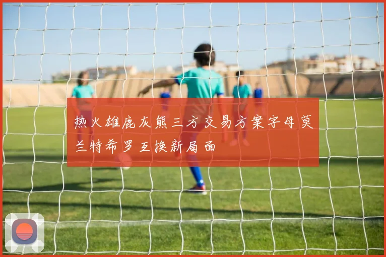 热火雄鹿灰熊三方交易方案字母莫兰特希罗互换新局面