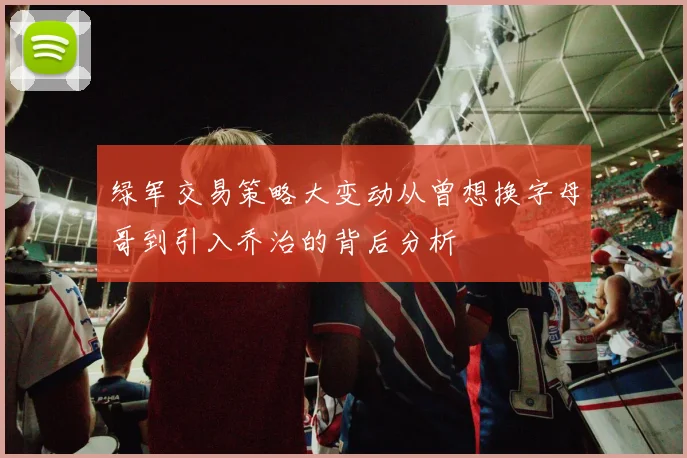 绿军交易策略大变动从曾想换字母哥到引入乔治的背后分析